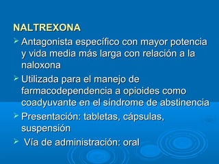 NALTREXONA
 Antagonista específico con mayor potencia
  y vida media más larga con relación a la
  naloxona
 Utilizada para el manejo de
  farmacodependencia a opioides como
  coadyuvante en el síndrome de abstinencia
 Presentación: tabletas, cápsulas,
  suspensión
 Vía de administración: oral
 