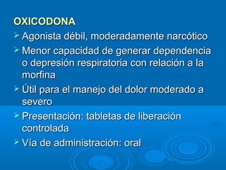 OXICODONA
 Agonista débil, moderadamente narcótico
 Menor capacidad de generar dependencia
  o depresión respiratoria con relación a la
  morfina
 Útil para el manejo del dolor moderado a
  severo
 Presentación: tabletas de liberación
  controlada
 Vía de administración: oral
 