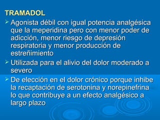 TRAMADOL
 Agonista débil con igual potencia analgésica
  que la meperidina pero con menor poder de
  adicción, menor riesgo de depresión
  respiratoria y menor producción de
  estreñimiento
 Utilizada para el alivio del dolor moderado a
  severo
 De elección en el dolor crónico porque inhibe
  la recaptación de serotonina y norepinefrina
  lo que contribuye a un efecto analgésico a
  largo plazo
 