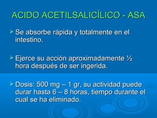 ACIDO ACETILSALICÍLICO - ASA
 Se absorbe rápida y totalmente en el
 intestino.

 Ejerce su acción aproximadamente ½
 hora después de ser ingerida.

 Dosis: 500 mg – 1 gr, su actividad puede
 durar hasta 6 – 8 horas, tiempo durante el
 cual se ha eliminado.
 