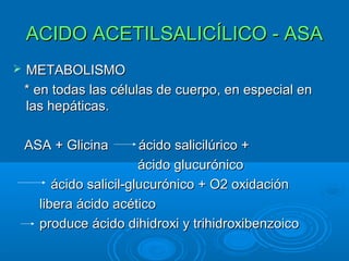 ACIDO ACETILSALICÍLICO - ASA
   METABOLISMO
    * en todas las células de cuerpo, en especial en
    las hepáticas.

    ASA + Glicina        ácido salicilúrico +
                         ácido glucurónico
         ácido salicil-glucurónico + O2 oxidación
      libera ácido acético
      produce ácido dihidroxi y trihidroxibenzoico
 