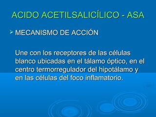 ACIDO ACETILSALICÍLICO - ASA
 MECANISMO DE ACCIÓN


 Une con los receptores de las células
 blanco ubicadas en el tálamo óptico, en el
 centro termorregulador del hipotálamo y
 en las células del foco inflamatorio.
 