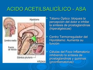 ACIDO ACETILSALICÍLICO - ASA
                Tálamo Óptico: bloquea la
                 percepción del dolor e inhibe
                 la síntesis de prostaglandinas
                 (hiperalgésicas)

                Centro Termorregulador del
                 Hipotálamo: Aumenta su
                 función

                Células del Foco Inflamatorio:
                 inhibiendo la síntesis de
                 prostaglandinas y quininas
                 (proinflamatorias)
 