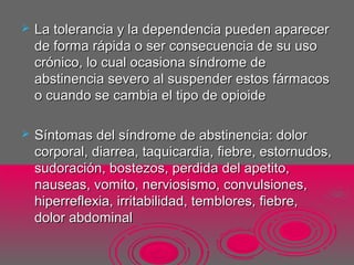  La tolerancia y la dependencia pueden aparecerLa tolerancia y la dependencia pueden aparecer
de forma rápida o ser consecuencia de su usode forma rápida o ser consecuencia de su uso
crónico, lo cual ocasiona síndrome decrónico, lo cual ocasiona síndrome de
abstinencia severo al suspender estos fármacosabstinencia severo al suspender estos fármacos
o cuando se cambia el tipo de opioideo cuando se cambia el tipo de opioide
 Síntomas del síndrome de abstinencia: dolorSíntomas del síndrome de abstinencia: dolor
corporal, diarrea, taquicardia, fiebre, estornudos,corporal, diarrea, taquicardia, fiebre, estornudos,
sudoración, bostezos, perdida del apetito,sudoración, bostezos, perdida del apetito,
nauseas, vomito, nerviosismo, convulsiones,nauseas, vomito, nerviosismo, convulsiones,
hiperreflexia, irritabilidad, temblores, fiebre,hiperreflexia, irritabilidad, temblores, fiebre,
dolor abdominaldolor abdominal
 