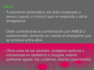 USOSUSOS
 Tratamiento sintomático del dolor moderado oTratamiento sintomático del dolor moderado o
severo (agudo o crónico) que no responde a otrossevero (agudo o crónico) que no responde a otros
analgésicosanalgésicos
 Debe considerarse su combinación con AINES oDebe considerarse su combinación con AINES o
acetaminofén, teniendo en cuenta el sinergismo queacetaminofén, teniendo en cuenta el sinergismo que
se produce entre ellosse produce entre ellos
 Otros usos de los opioides: analgesia epidural oOtros usos de los opioides: analgesia epidural o
intravenosa en obstétrica o cirugías, edemaintravenosa en obstétrica o cirugías, edema
pulmonar agudo, tos (codeína), diarrea (loperamida)pulmonar agudo, tos (codeína), diarrea (loperamida)
 