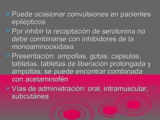  Puede ocasionar convulsiones en pacientesPuede ocasionar convulsiones en pacientes
epilépticosepilépticos
 Por inhibir la recaptación de serotonina noPor inhibir la recaptación de serotonina no
debe combinarse con inhibidores de ladebe combinarse con inhibidores de la
monoaminooxidasamonoaminooxidasa
 Presentación: ampollas, gotas, capsulas,Presentación: ampollas, gotas, capsulas,
tabletas, tabletas de liberación prolongada ytabletas, tabletas de liberación prolongada y
ampollas; se puede encontrar combinadaampollas; se puede encontrar combinada
con acetaminoféncon acetaminofén
 Vías de administración: oral, intramuscular,Vías de administración: oral, intramuscular,
subcutáneasubcutánea
 