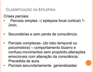 CLASSIFICAÇÃO DA EPILEPSIA
Crises parciais:
• Parciais simples –( epilepsia focal cortical) 1-
   2min.

• Secundárias e sem perda de consciência.

• Parciais complexas- (do lobo temporal ou
  psicomotora) – comportamento bizarro e
  confuso,movimentos sem propósito,alterações
  emocionais com alteração da consciência.
  Precedida de aura.
• Parciais secundariamente generalizadas
 
