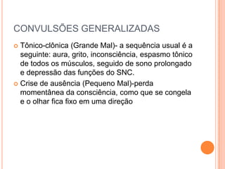 CONVULSÕES GENERALIZADAS
 Tônico-clônica (Grande Mal)- a sequência usual é a
  seguinte: aura, grito, inconsciência, espasmo tônico
  de todos os músculos, seguido de sono prolongado
  e depressão das funções do SNC.
 Crise de ausência (Pequeno Mal)-perda
  momentânea da consciência, como que se congela
  e o olhar fica fixo em uma direção
 