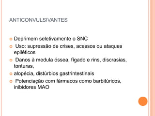 ANTICONVULSIVANTES


 Deprimem seletivamente o SNC
 Uso: supressão de crises, acessos ou ataques
  epiléticos
 Danos à medula óssea, fígado e rins, discrasias,
  tonturas,
 alopécia, distúrbios gastrintestinais

 Potenciação com fármacos como barbitúricos,
  inibidores MAO
 