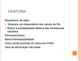 FENITOÍNA

Mecanismo de ação :
 bloqueia uso dependente dos canais de NA

 Reduz a excitabilidade eletrica das membranas
  celulares
Farmacocinetica
Baixa hidrossolubilidade
Induz varias enzimas do citocromo P450
Taxa de eliminação não linear
 