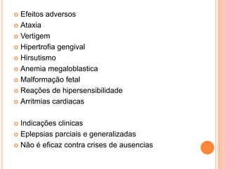  Efeitos adversos
 Ataxia

 Vertigem

 Hipertrofia gengival

 Hirsutismo

 Anemia megaloblastica

 Malformação fetal

 Reações de hipersensibilidade

 Arritmias cardiacas



 Indicações clinicas
 Eplepsias parciais e generalizadas

 Não é eficaz contra crises de ausencias
 