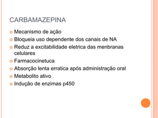 CARBAMAZEPINA
 Mecanismo de ação
 Bloqueia uso dependente dos canais de NA

 Reduz a excitabilidade eletrica das menbranas
  celulares
 Farmacocinetuca

 Absorção lenta erratica após administração oral

 Metabolito ativo

 Indução de enzimas p450
 
