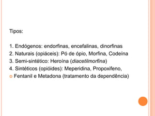 Tipos:

1. Endógenos: endorfinas, encefalinas, dinorfinas
2. Naturais (opiáceis): Pó de ópio, Morfina, Codeína
3. Semi-sintético: Heroína (diacetilmorfina)
4. Sintéticos (opióides): Meperidina, Propoxifeno,
 Fentanil e Metadona (tratamento da dependência)
 