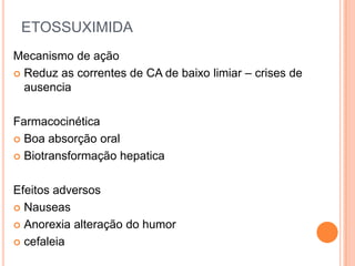 ETOSSUXIMIDA
Mecanismo de ação
 Reduz as correntes de CA de baixo limiar – crises de
  ausencia

Farmacocinética
 Boa absorção oral

 Biotransformação hepatica



Efeitos adversos
 Nauseas

 Anorexia alteração do humor

 cefaleia
 