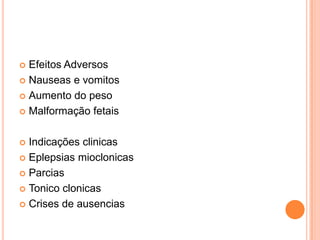  Efeitos Adversos
 Nauseas e vomitos

 Aumento do peso

 Malformação fetais



 Indicações clinicas
 Eplepsias mioclonicas

 Parcias

 Tonico clonicas

 Crises de ausencias
 
