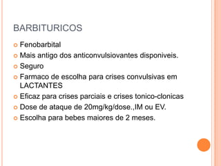 BARBITURICOS
 Fenobarbital
 Mais antigo dos anticonvulsiovantes disponiveis.

 Seguro

 Farmaco de escolha para crises convulsivas em
  LACTANTES
 Eficaz para crises parciais e crises tonico-clonicas

 Dose de ataque de 20mg/kg/dose.,IM ou EV.

 Escolha para bebes maiores de 2 meses.
 
