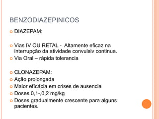 BENZODIAZEPINICOS
   DIAZEPAM:

 Vias IV OU RETAL - Altamente eficaz na
  interrupção da atividade convulsiv continua.
 Via Oral – rápida tolerancia


 CLONAZEPAM:
 Ação prolongada
 Maior efícácia em crises de ausencia
 Doses 0,1-,0,2 mg/kg
 Doses gradualmente crescente para alguns
  pacientes.
 