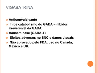 VIGABATRINA

 Anticonvulsivante
 Inibe catabolismo do GABA - inibidor
  irreversível da GABA
 transaminase (GABA-T)

 Efeitos adversos no SNC e danos visuais

 Não aprovado pelo FDA, uso no Canadá,
  México e UK.
 