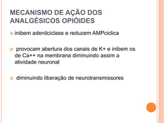 MECANISMO DE AÇÃO DOS
ANALGÉSICOS OPIÓIDES
   inibem adenilciclase e reduzem AMPciclica

   provocam abertura dos canais de K+ e inibem os
    de Ca++ na membrana diminuindo assim a
    atividade neuronal

   diminuindo liberação de neurotransmissores
 