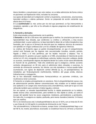 tóxico (temblor y convulsiones); por este motivo, no se debe administrar de forma crónica
en pacientes con hipofunción renal, incluidos los ancianos.
Los signos de toxicidad son la depresión central y respiratoria, convulsiones, alucinaciones,
toxicidad cardíaca y edema pulmonar. Existe un preparado de acción sostenida cuyo
efecto dura 8-12 horas.
El L-a-acetilmetadol es más activo por vía oral que parenteral; se fija intensamente a
receptores opioides y por ello se ha utilizado en algunos programas de estabilización de
drogadictos.
5. Fentanilo y derivados
Están relacionados estructuralmente con la petidina.
El fentanilo es de 50 a 150 veces más potente que la morfina. Se caracteriza por tener una
liposolubilidad muy elevada, que condiciona su cinética y utilización, y muy escasa
cardiotoxicidad. La gran potencia y la baja toxicidad lo dotan de un índice terapéutico muy
favorable, por lo que es el fármaco de elección para las modernas técnicas de anestesia
con opioides en cirugía cardiovascular y en las unidades de vigilancia intensiva.
La cinética del fentanilo sigue un patrón tricompartimental, en que el compartimiento
central está formado por los órganos más vascularizados (cerebro, corazón, pulmón,
hígado y riñón) y el más periférico, por los tejidos muscular y adiposo. Tras la
administración IV, penetra con gran rapidez en el SNC, alcanzándose el máximo de acción
central en 4-5 min; enseguida se redistribuye a plasma, tejidos muscular y adiposo, donde
se acumula, constituyendo órganos de depósito desde los cuales irá de nuevo difundiendo
en función de los gradientes. Todo ello condiciona que la analgesia y demás acciones
centrales desaparezcan en 30 min; pero al administrar dosis elevadas o sucesivas, la
semivida de eliminación aumenta, los efectos son más duraderos e incluso puede haber
acumulación, con signos de depresión central diferida (p. ej., en postoperatorios). Se
metaboliza por N-desalquilación (norfentanilo), hidrólisis del grupo amida, diversas
hidroxilaciones y conjugación.
No se han observado modificaciones farmacocinéticas en pacientes cirróticos, con
insuficiencia renal o ancianos.
El fentanilo se emplea principalmente en anestesia. Pero la disponibilidad de nuevas vías
de administración permite obtener concentraciones más estables en la médula espinal
(vía epidural) o en sangre (vías transmucosa oral y transdérmica), razón por la que se está
utilizando también para controlar el dolor (agudo y crónico).
Por vía espinal, su elevada liposolubilidad facilita la rápida penetración en la médula,
donde alcanza altas concentraciones, pero también es más rápida la salida, así como el
escape del opioide hacia los vasos sanguíneos medulares, perimedulares y peridurales.
Por todo ello, la analgesia es rápida y profunda, pero menos duradera (máximo: 1-4 horas)
que con morfina.
Por la vía transmucosa oral, la biodisponibilidad es de casi el 50 %, con un tmáx de 25 min
y una Cmáx de 1,4-3,8 ng/ml; la semivida de eliminación es de 7 horas.
Por vía transdérmica, la absorción es buena, aunque lenta. La biodisponibilidad llega a ser
del 90 %; los niveles plasmáticos alcanzados se estabilizan hacia las 14 horas y muestran
 