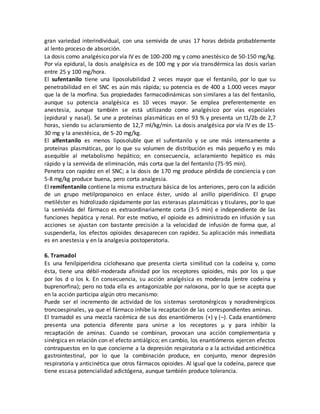 gran variedad interindividual, con una semivida de unas 17 horas debida probablemente
al lento proceso de absorción.
La dosis como analgésico por vía IV es de 100-200 mg y como anestésico de 50-150 mg/kg.
Por vía epidural, la dosis analgésica es de 100 mg y por vía transdérmica las dosis varían
entre 25 y 100 mg/hora.
El sufentanilo tiene una liposolubilidad 2 veces mayor que el fentanilo, por lo que su
penetrabilidad en el SNC es aún más rápida; su potencia es de 400 a 1.000 veces mayor
que la de la morfina. Sus propiedades farmacodinámicas son similares a las del fentanilo,
aunque su potencia analgésica es 10 veces mayor. Se emplea preferentemente en
anestesia, aunque también se está utilizando como analgésico por vías especiales
(epidural y nasal). Se une a proteínas plasmáticas en el 93 % y presenta un t1/2b de 2,7
horas, siendo su aclaramiento de 12,7 ml/kg/min. La dosis analgésica por vía IV es de 15-
30 mg y la anestésica, de 5-20 mg/kg.
El alfentanilo es menos liposoluble que el sufentanilo y se une más intensamente a
proteínas plasmáticas, por lo que su volumen de distribución es más pequeño y es más
asequible al metabolismo hepático; en consecuencia, aclaramiento hepático es más
rápido y la semivida de eliminación, más corta que la del fentanilo (75-95 min).
Penetra con rapidez en el SNC; a la dosis de 170 mg produce pérdida de conciencia y con
5-8 mg/kg produce buena, pero corta analgesia.
El remifentanilo contiene la misma estructura básica de los anteriores, pero con la adición
de un grupo metilpropanoico en enlace éster, unido al anillo piperidínico. El grupo
metiléster es hidrolizado rápidamente por las esterasas plasmáticas y tisulares, por lo que
la semivida del fármaco es extraordinariamente corta (3-5 min) e independiente de las
funciones hepática y renal. Por este motivo, el opioide es administrado en infusión y sus
acciones se ajustan con bastante precisión a la velocidad de infusión de forma que, al
suspenderla, los efectos opioides desaparecen con rapidez. Su aplicación más inmediata
es en anestesia y en la analgesia postoperatoria.
6. Tramadol
Es una fenilpiperidina ciclohexano que presenta cierta similitud con la codeína y, como
ésta, tiene una débil-moderada afinidad por los receptores opioides, más por los  que
por los d o los k. En consecuencia, su acción analgésica es moderada (entre codeína y
buprenorfina); pero no toda ella es antagonizable por naloxona, por lo que se acepta que
en la acción participa algún otro mecanismo:
Puede ser el incremento de actividad de los sistemas serotonérgicos y noradrenérgicos
troncoespinales, ya que el fármaco inhibe la recaptación de las correspondientes aminas.
El tramadol es una mezcla racémica de sus dos enantiómeros (+) y (–). Cada enantiómero
presenta una potencia diferente para unirse a los receptores μ y para inhibir la
recaptación de aminas. Cuando se combinan, provocan una acción complementaria y
sinérgica en relación con el efecto antiálgico; en cambio, los enantiómeros ejercen efectos
contrapuestos en lo que concierne a la depresión respiratoria o a la actividad anticinética
gastrointestinal, por lo que la combinación produce, en conjunto, menor depresión
respiratoria y anticinética que otros fármacos opioides. Al igual que la codeína, parece que
tiene escasa potencialidad adictógena, aunque también produce tolerancia.
 