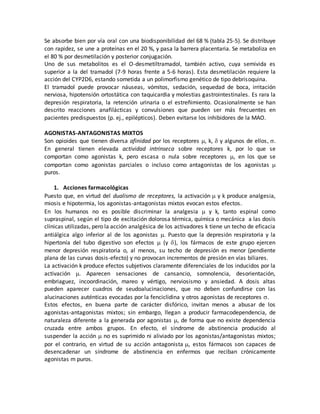 Se absorbe bien por vía oral con una biodisponibilidad del 68 % (tabla 25-5). Se distribuye
con rapidez, se une a proteínas en el 20 %, y pasa la barrera placentaria. Se metaboliza en
el 80 % por desmetilación y posterior conjugación.
Uno de sus metabolitos es el O-desmetiltramadol, también activo, cuya semivida es
superior a la del tramadol (7-9 horas frente a 5-6 horas). Esta desmetilación requiere la
acción del CYP2D6, estando sometida a un polimorfismo genético de tipo debrisoquina.
El tramadol puede provocar náuseas, vómitos, sedación, sequedad de boca, irritación
nerviosa, hipotensión ortostática con taquicardia y molestias gastrointestinales. Es rara la
depresión respiratoria, la retención urinaria o el estreñimiento. Ocasionalmente se han
descrito reacciones anafilácticas y convulsiones que pueden ser más frecuentes en
pacientes predispuestos (p. ej., epilépticos). Deben evitarse los inhibidores de la MAO.
AGONISTAS-ANTAGONISTAS MIXTOS
Son opioides que tienen diversa afinidad por los receptores , k, y algunos de ellos.
En general tienen elevada actividad intrínseca sobre receptores k, por lo que se
comportan como agonistas k, pero escasa o nula sobre receptores , en los que se
comportan como agonistas parciales o incluso como antagonistas de los agonistas 
puros.
1. Acciones farmacológicas
Puesto que, en virtud del dualismo de receptores, la activación y k produce analgesia,
miosis e hipotermia, los agonistas-antagonistas mixtos evocan estos efectos.
En los humanos no es posible discriminar la analgesia  y k, tanto espinal como
supraspinal, según el tipo de excitación dolorosa térmica, química o mecánica a las dosis
clínicas utilizadas, pero la acción analgésica de los activadores k tiene un techo de eficacia
antiálgica algo inferior al de los agonistas  Puesto que la depresión respiratoria y la
hipertonía del tubo digestivo son efectos  (y ), los fármacos de este grupo ejercen
menor depresión respiratoria o, al menos, su techo de depresión es menor (pendiente
plana de las curvas dosis-efecto) y no provocan incrementos de presión en vías biliares.
La activación k produce efectos subjetivos claramente diferenciales de los inducidos por la
activación . Aparecen sensaciones de cansancio, somnolencia, desorientación,
embriaguez, incoordinación, mareo y vértigo, nerviosismo y ansiedad. A dosis altas
pueden aparecer cuadros de seudoalucinaciones, que no deben confundirse con las
alucinaciones auténticas evocadas por la fenciclidina y otros agonistas de receptores .
Estos efectos, en buena parte de carácter disfórico, invitan menos a abusar de los
agonistas-antagonistas mixtos; sin embargo, llegan a producir farmacodependencia, de
naturaleza diferente a la generada por agonistas , de forma que no existe dependencia
cruzada entre ambos grupos. En efecto, el síndrome de abstinencia producido al
suspender la acción  no es suprimido ni aliviado por los agonistas/antagonistas mixtos;
por el contrario, en virtud de su acción antagonista, estos fármacos son capaces de
desencadenar un síndrome de abstinencia en enfermos que reciban crónicamente
agonistas m puros.
 
