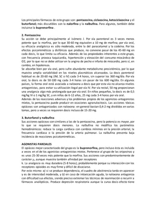Los principales fármacos de este grupo son: pentazocina, ciclazocina, ketociclazocina y el
butorfanol; más discutibles son la nalorfina y la nalbufina. Para algunos, también debe
incluirse la buprenorfina .
2. Pentazocina
Su acción se debe principalmente al isómero l. Por vía parenteral es 3 veces menos
potente que la morfina, por lo que 30-60 mg equivalen a 10 mg de morfina; por vía oral,
su eficacia analgésica es sólo moderada, entre la del paracetamol y la codeína. Por los
efectos psicomiméticos y disfóricos que produce, no conviene pasar de los 45-60 mg en
cada dosis, lo que limita su eficacia. Además de las propiedades inherentes a este grupo,
con frecuencia provoca taquicardia, hipertensión y elevación del consumo miocárdico de
O2, por lo que no se debe utilizar en la angina de pecho e infarto de miocardio, pero sí, en
cambio, en hipotensos.
Se absorbe bien por vía oral, pero sufre abundante metabolismo presistémico, por lo que
muestra amplia variabilidad en los niveles plasmáticos alcanzados. La dosis parenteral
habitual es de 20-60 mg (IM, SC o IV) cada 3-4 horas, sin superar los 360 mg/día. Por vía
oral, la dosis es de 50-100 mg cada 3-4 horas sin pasar de los 600 mg/día. En algunos
países, la forma oral está asociada a naloxona a dosis que por esta vía no alcanza niveles
antagonistas, para evitar su utilización ilegal por vía IV. Por vía rectal, 50 mg proporcionan
una analgesia algo más prolongada que por vía oral. En niños pequeños, la dosis es de 0,5
mg/kg IV o 1 mg/kg SC, y en niños de 6-12 años, 25 mg cada 3-4 horas por vía oral.
Además de las reacciones adversas y los problemas propios de los agonistas-antagonistas
mixtos, la pentazocina puede producir en ocasiones agranulocitosis. Las acciones tóxicas
opiáceas son antagonizadas con naloxona: en general bastan 0,4-2 mg divididos en varias
tomas, pero a veces se requieren dosis incluso de 15-20 mg.
3. Butorfanol y nalbufina
Sus acciones opiáceas son similares a las de la pentazocina, pero la potencia es mayor, por
lo que se requieren dosis menores. La nalbufina no modifica los parámetros
hemodinámicos: reduce la carga cardíaca con cambios mínimos en la presión arterial, la
frecuencia cardíaca o la presión de la arteria pulmonar. La nalbufina presenta baja
incidencia de reacciones psicotomiméticas.
AGONISTAS PARCIALES
El opiáceo mejor caracterizado del grupo es la buprenorfina, pero incluso ésta es incluida
a veces en el de los agonistas-antagonistas mixtos. Pertenece al grupo de las oripavinas y
es unas 25-30 veces más potente que la morfina. Sus acciones son predominantemente de
carácter , aunque muestra también afinidad por receptores
k. La analgesia es muy duradera (5-8 horas), probablemente porque su interacción con los
receptores opioides es muy firme y difícil de disociarse.
Por esto mismo: a) si se produce dependencia, el cuadro de abstinencia tarda en aparecer
y es de intensidad moderada, y b) en caso de intoxicación aguda, la naloxona antagoniza
con dificultad sus efectos, siendo preciso extremar las técnicas de reanimación o recurrir a
fármacos analépticos. Produce depresión respiratoria aunque la curva dosis-efecto tiene
 
