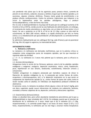 una pendiente más plana que la de los agonistas puros; provoca miosis, aumento de
presión en vías biliares, sedación, náuseas y vómitos al igual que los demás opioides y, en
ocasiones, algunos síntomas disfóricos. Provoca menor grado de estreñimiento y no
produce efectos cardiovasculares. Contra las primeras impresiones que indujeron a no
incluir la buprenorfina entre los opioides adictógenos, llega a producir
farmacodependencia, si bien de forma más lenta.
Por vía oral, la biodisponibilidad es muy baja (16 %) pero por vía sublingual aumenta al 56
% (entre el 16 y el 94 %), siendo una de las vías habituales de administración; sin embargo,
el incremento de niveles plasmáticos es algo lento, con un tmáx de 3 horas (entre 1,5 y 4
horas). Se une a proteínas en el 96 %, el Vd es de 2,5 l/kg y posee un alto nivel de
aclaramiento, de 900-1.200 ml/min, debido a la rápida eliminación por bilis en forma
activa y a su metabolización por glucuronidación y N-desalquilación. La semivida terminal
es de 4-6 horas.
Se administra habitualmente por vía sublingual (0,4 mg cada 8 horas) y por vía parenteral
(0,3 mg, IM o IV) según la urgencia y la intensidad del dolor.
ANTAGONISTAS PUROS
1. Naloxona y naltrexona
La naloxona y la naltrexona son derivados morfinónicos, que en la práctica clínica se
comportan como antagonistas puros de receptores opioides, por los que muestran el
siguiente orden de afinidad:
  > k. La naltrexona es 2 veces más potente que la naloxona, pero su eficacia es
similar.
1.1. Acciones farmacológicas
Antagonizan tanto la acción de los fármacos opiáceos como la de los péptidos opioides
endógenos y exógenos: analgesia, depresión respiratoria, miosis, coma, hipotensión,
picor, hipertensión en vías biliares, bradicardia, estreñimiento, retención urinaria y
convulsiones.
También antagonizan la analgesia provocada por maniobras capaces de elevar la
liberación de opioides endógenos (p. ej., la provocada por ciertas formas de estrés,
acupuntura y electroacupuntura, etc.) y la depresión respiratoria en la que existe un
componente de hiperfunción opioide (p. ej., ciertas formas de apnea del sueño, tanto en
recién nacidos como en adultos). En individuos con dependencia producen síndrome de
abstinencia.
En personas sanas, la naloxona no produce efecto alguno a dosis de hasta 4 mg/kg, pero
con dosis superiores puede causar alteraciones de conducta con sudoración, bostezos,
ansiedad y síntomas subjetivos de ira, depresión, confusión y alteraciones cognitivas.
1.2. Características farmacocinéticas
Ambas se absorben bien, pero sufren abundante metabolismo presistémico, por lo que su
biodisponibilidad es baja (alrededor del 5-10 %). Sin embargo, puesto que el volumen de
distribución de la naltrexona es 3 veces mayor que el de la naloxona (15 y 5 l/kg,
respectivamente), y la semivida puede llegar a ser hasta 10 veces mayor (1-10 y 1-1,5
horas, respectivamente), la naltrexona por vía oral llega a alcanzar niveles terapéuticos
 