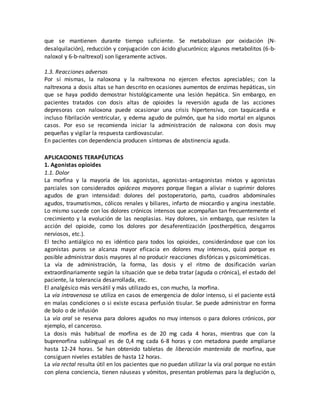 que se mantienen durante tiempo suficiente. Se metabolizan por oxidación (N-
desalquilación), reducción y conjugación con ácido glucurónico; algunos metabolitos (6-b-
naloxol y 6-b-naltrexol) son ligeramente activos.
1.3. Reacciones adversas
Por sí mismas, la naloxona y la naltrexona no ejercen efectos apreciables; con la
naltrexona a dosis altas se han descrito en ocasiones aumentos de enzimas hepáticas, sin
que se haya podido demostrar histológicamente una lesión hepática. Sin embargo, en
pacientes tratados con dosis altas de opioides la reversión aguda de las acciones
depresoras con naloxona puede ocasionar una crisis hipertensiva, con taquicardia e
incluso fibrilación ventricular, y edema agudo de pulmón, que ha sido mortal en algunos
casos. Por eso se recomienda iniciar la administración de naloxona con dosis muy
pequeñas y vigilar la respuesta cardiovascular.
En pacientes con dependencia producen síntomas de abstinencia aguda.
APLICACIONES TERAPÉUTICAS
1. Agonistas opioides
1.1. Dolor
La morfina y la mayoría de los agonistas, agonistas-antagonistas mixtos y agonistas
parciales son considerados opiáceos mayores porque llegan a aliviar o suprimir dolores
agudos de gran intensidad: dolores del postoperatorio, parto, cuadros abdominales
agudos, traumatismos, cólicos renales y biliares, infarto de miocardio y angina inestable.
Lo mismo sucede con los dolores crónicos intensos que acompañan tan frecuentemente el
crecimiento y la evolución de las neoplasias. Hay dolores, sin embargo, que resisten la
acción del opioide, como los dolores por desaferentización (postherpético, desgarros
nerviosos, etc.).
El techo antiálgico no es idéntico para todos los opioides, considerándose que con los
agonistas puros se alcanza mayor eficacia en dolores muy intensos, quizá porque es
posible administrar dosis mayores al no producir reacciones disfóricas y psicomiméticas.
La vía de administración, la forma, las dosis y el ritmo de dosificación varían
extraordinariamente según la situación que se deba tratar (aguda o crónica), el estado del
paciente, la tolerancia desarrollada, etc.
El analgésico más versátil y más utilizado es, con mucho, la morfina.
La vía intravenosa se utiliza en casos de emergencia de dolor intenso, si el paciente está
en malas condiciones o si existe escasa perfusión tisular. Se puede administrar en forma
de bolo o de infusión
La vía oral se reserva para dolores agudos no muy intensos o para dolores crónicos, por
ejemplo, el canceroso.
La dosis más habitual de morfina es de 20 mg cada 4 horas, mientras que con la
buprenorfina sublingual es de 0,4 mg cada 6-8 horas y con metadona puede ampliarse
hasta 12-24 horas. Se han obtenido tabletas de liberación mantenida de morfina, que
consiguen niveles estables de hasta 12 horas.
La vía rectal resulta útil en los pacientes que no puedan utilizar la vía oral porque no están
con plena conciencia, tienen náuseas y vómitos, presentan problemas para la deglución o,
 