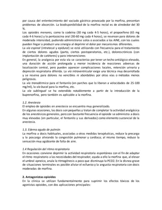 por causa del enlentecimiento del vaciado gástrico provocado por la morfina, presentan
problemas de absorción. La biodisponibilidad de la morfina rectal es de alrededor del 30
%.
Los opioides menores, como la codeína (30 mg cada 4-5 horas), el propoxifeno (65 mg
cada 4-6 horas) y la pentazocina oral (30-60 mg cada 4 horas), se reservan para dolores de
moderada intensidad, pudiendo administrarse solos o asociados a los AINE, con los cuales
pueden llegar a producir una sinergia al deprimir el dolor por mecanismos diferentes.
La vía espinal (intratecal y epidural) se está utilizando con frecuencia para el tratamiento
de ciertos dolores agudos (parto, ciertos postoperatorios, etc.), dolorescrónicos (con
implantación de catéteres) y para intervenciones
En general, la analgesia por esta vía se caracteriza por tener un techo antiálgico elevado,
una duración de acción prolongada y menor incidencia de reacciones adversas de
localización central, pero pueden aparecer complicaciones locales, retención urinaria y
depresión respiratoria diferida. La vía intraventricular exige una técnica muy desarrollada
y se reserva para dolores no vencibles ni abordables por otras vías o métodos menos
peligrosos.
La vía transdérmica para el fentanilo (en parches que lo liberan a velocidades de 25-100
mg/ml), la vía bucal para la morfina, etc.
La vía sublingual se ha extendido notablemente a partir de la introducción de la
buprenorfina, pero también es aplicable a la morfina.
1.2. Anestesia
El empleo de opioides en anestesia se encuentra muy generalizado.
En algunas ocasiones, las dosis son pequeñas y tratan de completar la actividad analgésica
de los anestésicos generales, pero con bastante frecuencia el opioide se administra a dosis
muy elevadas (en particular, el fentanilo y sus derivados) como elemento sustancial de la
anestesia.
1.3. Edema agudo de pulmón
La morfina a dosis habituales, asociadas a otras medidas terapéuticas, reduce la precarga
y la poscarga aliviando la congestión pulmonar y cardíaca; al mismo tiempo, reduce la
sensación muy agobiante de falta de aire.
1.4 Regulación del ritmo respiratorio
En ocasiones conviene deprimir la actividad respiratoria espontánea con el fin de adaptar
el ritmo respiratorio a las necesidades del respirador; ayuda a ello la morfina que, al elevar
el umbral apneico, anula la ritmogénesis a poco que disminuya la PCO2. En la disnea grave
de situaciones terminales es posible aliviar el esfuerzo y la angustia respiratoria con dosis
moderadas de morfina.
2. Antagonistas opioides
En la clínica se utilizan fundamentalmente para suprimir los efectos tóxicos de los
agonistas opioides, con dos aplicaciones principales:
 