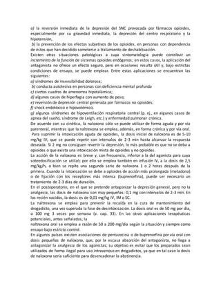 a) la reversión inmediata de la depresión del SNC provocada por fármacos opioides,
especialmente por su gravedad inmediata, la depresión del centro respiratorio y la
hipotensión,
b) la prevención de los efectos subjetivos de los opioides, en personas con dependencia
de éstos que han decidido someterse a tratamiento de deshabituación.
Existen otras situaciones patológicas a cuya sintomatología puede contribuir un
incremento de la función de sistemas opioides endógenos; en estos casos, la aplicación del
antagonista no ofrece un efecto seguro, pero en ocasiones resulta útil y, bajo estrictas
condiciones de ensayo, se puede emplear. Entre estas aplicaciones se encuentran las
siguientes:
a) síndromes de insensibilidad dolorosa;
b) conducta autolesiva en personas con deficiencia mental profunda
c) ciertos cuadros de amenorrea hipotalámica;
d) algunos casos de hiperfagia con aumento de peso;
e) reversión de depresión central generada por fármacos no opioides;
f) shock endotóxico e hipovolémico,
g) algunos síndromes de hipoventilación respiratoria central (p. ej., en algunos casos de
apnea del sueño, síndrome de Leigh, etc.) y enfermedad pulmonar crónica.
De acuerdo con su cinética, la naloxona sólo se puede utilizar de forma aguda y por vía
parenteral, mientras que la naltrexona se emplea, además, en forma crónica y por vía oral.
Para suprimir la intoxicación aguda de opioides, la dosis inicial de naloxona es de 5-10
mg/kg IV, que se puede repetir con intervalos de 2-3 min hasta alcanzar la respuesta
deseada. Si 2 mg no consiguen revertir la depresión, lo más probable es que no se deba a
opioides o que exista una intoxicación mixta de opioides y no opioides.
La acción de la naloxona es breve y, con frecuencia, inferior a la del agonista para cuya
sobredosificación se utilizó; por ello se emplea también en infusión IV, a la dosis de 2,5
mg/kg/h, o bien se repite una segunda serie de naloxona 1 o 2 horas después de la
primera. Cuando la intoxicación se debe a opioides de acción más prolongada (metadona)
o de fijación con los receptores más intensa (buprenorfina), puede ser necesario un
tratamiento de 2-3 días de duración.
En el postoperatorio, en el que se pretende antagonizar la depresión general, pero no la
analgesia, las dosis de naloxona son muy pequeñas: 0,1 mg con intervalos de 2-3 min. En
los recién nacidos, la dosis es de 0,01 mg/kg IV, IM o SC.
La naltrexona se emplea para prevenir la recaída en la cura de mantenimiento del
drogadicto, una vez superada la fase de desintoxicación. La dosis oral es de 50 mg por día,
o 100 mg 3 veces por semana (v. cap. 33). En las otras aplicaciones terapéuticas
potenciales, antes señaladas, la
naltrexona oral se emplea a razón de 50 a 200 mg/día según la situación y siempre como
ensayo bajo estricto control.
En algunos países existen asociaciones de pentazocina o de buprenorfina por vía oral con
dosis pequeñas de naloxona, que, por la escasa absorción del antagonista, no llega a
antagonizar la analgesia de los agonistas; su objetivo es evitar que los preparados sean
utilizados de forma ilegal para uso intravenoso en drogadictos, ya que en tal caso la dosis
de naloxona sería suficiente para desencadenar la abstinencia.
 