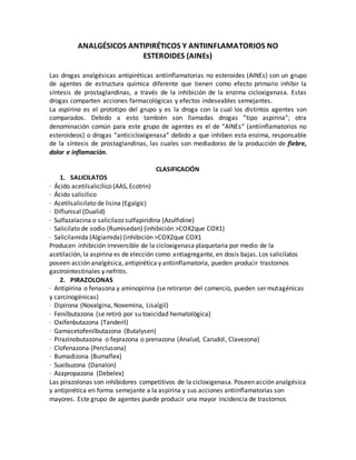 ANALGÉSICOS ANTIPIRÉTICOS Y ANTIINFLAMATORIOS NO
ESTEROIDES (AINEs)
Las drogas analgésicas antipiréticas antiinflamatorias no esteroides (AINEs) son un grupo
de agentes de estructura química diferente que tienen como efecto primario inhibir la
síntesis de prostaglandinas, a través de la inhibición de la enzima cicloxigenasa. Estas
drogas comparten acciones farmacológicas y efectos indeseables semejantes.
La aspirina es el prototipo del grupo y es la droga con la cual los distintos agentes son
comparados. Debido a esto también son llamadas drogas ”tipo aspirina”; otra
denominación común para este grupo de agentes es el de “AINEs” (antiinflamatorios no
esteroideos) o drogas “anticicloxigenasa” debido a que inhiben esta enzima, responsable
de la síntesis de prostaglandinas, las cuales son mediadoras de la producción de fiebre,
dolor e inflamación.
CLASIFICACIÓN
1. SALICILATOS
· Ácido acetilsalicílico (AAS, Ecotrin)
· Ácido salicilico
· Acetilsalicilato de lisina (Egalgic)
· Diflunisal (Dualid)
· Sulfazalacina o salicilazo sulfapiridina (Azulfidine)
· Salicilato de sodio (Rumisedan) (inhibición >COX2que COX1)
· Salicilamida (Algiamida) (inhibición >COX2que COX1
Producen inhibición irreversible de la cicloxigenasa plaquetaria por medio de la
acetilación, la aspirina es de elección como antiagregante, en dosis bajas. Los salicilatos
poseen acción analgésica, antipirética y antiinflamatoria, pueden producir trastornos
gastrointestinales y nefritis.
2. PIRAZOLONAS
· Antipirina o fenasona y aminopirina (se retiraron del comercio, pueden ser mutagénicas
y carcinogénicas)
· Dipirona (Novalgina, Novemina, Lisalgil)
· Fenilbutazona (se retiró por su toxicidad hematológica)
· Oxifenbutazona (Tanderil)
· Gamacetofenilbutazona (Butalysen)
· Pirazinobutazona o feprazona o prenazona (Analud, Carudol, Clavezona)
· Clofenazona (Perclusona)
· Bumadizona (Bumaflex)
· Suxibuzona (Danalon)
· Azapropazona (Debelex)
Las pirazolonas son inhibidores competitivos de la cicloxigenasa. Poseen acción analgésica
y antipirética en forma semejante a la aspirina y sus acciones antiinflamatorias son
mayores. Este grupo de agentes puede producir una mayor incidencia de trastornos
 
