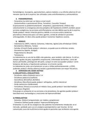 hematológicos, leucopenia, agranulocitosis, aplasia medular, y sus efectos adversos GI son
menores que los de la aspirina. Son utilizados como antiinflamatorios y antireumáticos.
3. PARAMINOFENOL
· Fenacetina (se retiró por ser tóxica a nivel renal)
· Acetaminofeno o paracetamol (Dirox, Termofren, Causalón, Tempra)
El paracetamol es predominantemente antipirético, aparentemente inhibiría más
selectivamente la cicloxigenasa de área preóptica del hipotálamo (COX3?), también posee
acciones analgésicas, las acciones antiinflamatorias son más débiles que las de la aspirina.
Puede producir menos irritación gástrica, debido a su escasa unión a proteínas
plasmáticas interacciona poco con otros agentes, siendo de utilidad en pacientes
anticoagulados. En dosis altas puede producir trastornos hepáticos severos.
4. INDOLES
· Indometacina (IM75, Indocid, Contumax, Indosmos, Agilex) (alta afinidad por COX1)
· Benzidamina (Meterex, Tamás)
· Sulindac (Clinoril) Puede producir colestasis, se puede usar en enfermos renales.
· Acemetacina (Sportix, Analgel)
· Proglumetacina (Bruxel)
· Talmetacina
La indometacina es uno de los AINEs más potentes, pero también más tóxicos. Es útil en
ataques agudos de gota, espondilitis anquilosante, enfermedad de Barther, cierre del
ductus permeable, prolongación del parto, aunque en este caso pueden producir cierre
temprano del ductus e hipertensión pulmonar en el recién nacido.
La indometacina junto con el piroxicam se une e inhibe preferentememnte a COX1,
pudiendo producir efectos adversos renales y gastrointestinales con mayor frecuencia.
5. DERIVADOS DEL ÁCIDO ACÉTICO
1) ARILACÉTICOS o FENILACÉTICOS
· Diclofenac sódico (Voltarén) oral e i.m
· Diclofenac potásico (Cataflam)
· Aceclofenac (Bristaflam, Berlofen)
· Alclofenac (Desinflam) puede producir nefropatías, nefritis intersticial
· Ácido metiazinico (Ambrumate)
· Fenclofenac (Flenac) se acumula en médula ósea, puede producir toxicidad medular
· Fentiazaco (Ragilón)
Este grupo es semejante en sus acciones a las pirazolonas, los agentes pueden producir
toxicidad renal, hematológica y reacciones de hipersensibilidad.
2) PIRROLACÉTICO
· Ketorolac (Dolten) (emparentado con índoles y propiónicos)
· Tolmetina (Safitex) puede producir hipersensibilidad grave.
El ketorolac es uno de los analgésicos más potentes recientemente introducido en el
mercado, aprobado para uso en analgesia postoperatoria o por traumas. Se han
comunicado casos de insuficiencia renal aguda en pacientes que recibieron este agente
 