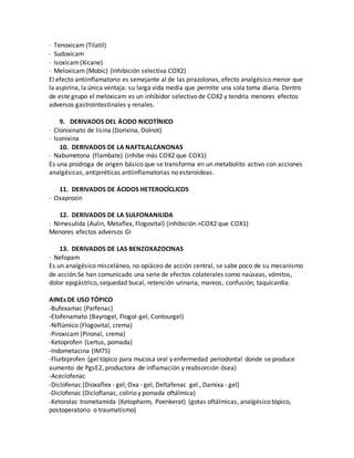 · Tenoxicam (Tilatil)
· Sudoxicam
· Isoxicam(Xicane)
· Meloxicam (Mobic) (Inhibición selectiva COX2)
El efecto antiinflamatorio es semejante al de las pirazolonas, efecto analgésico menor que
la aspirina, la única ventaja: su larga vida media que permite una sola toma diaria. Dentro
de este grupo el meloxicam es un inhibidor selectivo de COX2 y tendría menores efectos
adversos gastrointestinales y renales.
9. DERIVADOS DEL ÁCIDO NICOTÍNICO
· Clonixinato de lisina (Dorixina, Dolnot)
· Isonixina
10. DERIVADOS DE LA NAFTILALCANONAS
· Nabumetona (Flambate) (inhibe más COX2 que COX1)
Es una prodroga de origen básico que se transforma en un metabolito activo con acciones
analgésicas, antipiréticas antiinflamatorias no esteroideas.
11. DERIVADOS DE ÁCIDOS HETEROCÍCLICOS
· Oxaprozin
12. DERIVADOS DE LA SULFONANILIDA
· Nimesulida (Aulin, Metaflex, Flogovital) (inhibición >COX2 que COX1)
Menores efectos adversos GI
13. DERIVADOS DE LAS BENZOXAZOCINAS
· Nefopam
Es un analgésico misceláneo, no opiáceo de acción central, se sabe poco de su mecanismo
de acción.Se han comunicado una serie de efectos colaterales como naúseas, vómitos,
dolor epigástrico, sequedad bucal, retención urinaria, mareos, confusión, taquicardia.
AINEs DE USO TÓPICO
-Bufexamac (Parfenac)
-Etofenamato (Bayrogel, Flogol-gel, Contourgel)
-Niflúmico (Flogovital, crema)
-Piroxicam (Pironal, crema)
-Ketoprofen (Lertus, pomada)
-Indometacina (IM75)
-Flurbiprofen (gel tópico para mucosa oral y enfermedad periodontal donde se produce
aumento de PgsE2, productora de inflamación y reabsorción ósea)
-Aceclofenac
-Diclofenac (Dioxaflex - gel; Oxa - gel, Deltafenac gel , Damixa - gel)
-Diclofenac (Dicloflanac, colirio y pomada oftálmica)
-Ketorolac trometamida (Ketopharm, Poenkerat) (gotas oftálmicas, analgésico tópico,
postoperatorio o traumatismo)
 