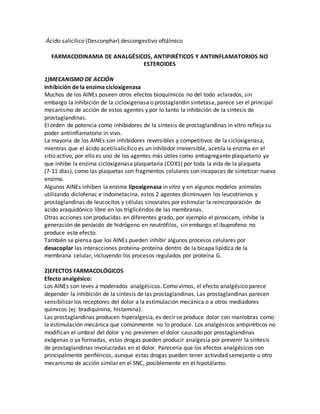 -Ácido salicílico (Desconphar) descongestivo oftálmico
FARMACODINAMIA DE ANALGÉSICOS, ANTIPIRÉTICOS Y ANTIINFLAMATORIOS NO
ESTEROIDES
1)MECANISMO DE ACCIÓN
Inhibición de la enzima cicloxigenasa
Muchos de los AINEs poseen otros efectos bioquímicos no del todo aclarados, sin
embargo la inhibición de la cicloxigenasa o prostaglandin sintetasa, parece ser el principal
mecanismo de acción de estos agentes y por lo tanto la inhibición de la síntesis de
prostaglandinas.
El orden de potencia como inhibidores de la síntesis de prostaglandinas in vitro refleja su
poder antiinflamatorio in vivo.
La mayoría de los AINEs son inhibidores reversibles y competitivos de la cicloxigenasa,
mientras que el ácido acetilsalicílico es un inhibidor irreversible, acetila la enzima en el
sitio activo, por ello es uno de los agentes más útiles como antiagregante plaquetario ya
que inhibe la enzima cicloxigenasa plaquetaria (COX1) por toda la vida de la plaqueta
(7-11 días), como las plaquetas son fragmentos celulares son incapaces de sintetizar nueva
enzima.
Algunos AINEs inhiben la enzima lipoxigenasa in vitro y en algunos modelos animales
utilizando diclofenac e indometacina, estos 2 agentes disminuyen los leucotrienos y
prostaglandinas de leucocitos y células sinoviales por estimular la reincorporación de
ácido araquidónico libre en los triglicéridos de las membranas.
Otras acciones son producidas en diferentes grado, por ejemplo el piroxicam, inhibe la
generación de peróxido de hidrógeno en neutrófilos, sin embargo el ibuprofeno no
produce este efecto.
También se piensa que los AINEs pueden inhibir algunos procesos celulares por
desacoplar las interacciones proteína-proteína dentro de la bicapa lipídica de la
membrana celular, incluyendo los procesos regulados por proteína G.
2)EFECTOS FARMACOLÓGICOS
Efecto analgésico:
Los AINEs son leves a moderados analgésicos. Como vimos, el efecto analgésico parece
depender la inhibición de la síntesis de las prostaglandinas. Las prostaglandinas parecen
sensibilizar los receptores del dolor a la estimulación mecánica o a otros mediadores
químicos (ej: bradiquinina, histamina).
Las prostaglandinas producen hiperalgesia, es decir se produce dolor con maniobras como
la estimulación mecánica que comúnmente no lo produce. Los analgésicos antipiréticos no
modifican el umbral del dolor y no previenen el dolor causado por prostaglandinas
exógenas o ya formadas, estas drogas pueden producir analgesia por prevenir la síntesis
de prostaglandinas involucradas en el dolor. Parecería que los efectos analgésicos son
principalmente periféricos, aunque estas drogas pueden tener actividad semejante u otro
mecanismo de acción similar en el SNC, posiblemente en el hipotálamo.
 