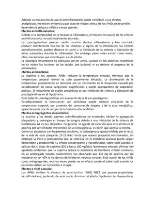 Además su mecanismo de acción antiinflamatorio puede contribuir a sus efectos
analgésicos. No existen evidencias que durante el uso crónico de los AINEs se desarrolle
dependencia psíquica o física a estos agentes.
Efectos antiinflamatorios:
Debido a la complejidad de la respuesta inflamatoria, el mecanismo exacto de los efectos
antiinflamatorios no está totalmente aclarado.
Las prostaglandinas parecen mediar muchos efectos inflamatorios y han mostrado
producir directamente muchos de los síntomas y signos de la inflamación, los efectos
antiinflamatorios pueden deberse en parte a la inhibición de la síntesis y liberación de
estos autacoides durante la inflamación. Sin embargo parec erían existir, como vimos,
otros mecanismos que contribuyen a este efecto.
La patología inflamatoria es atenuada por los AINEs, aunque en los procesos reumáticos
no se evitan las lesiones de los tejidos (art iculares) ni se detiene el progreso de la
enfermedad.
Efectos antipiréticos:
La aspirina y los agentes AINEs reducen la temperatura elevada, mientras que la
temperatura corporal normal es solo suavemente afectada. La disminución de la
temperatura generalmente se relaciona por un incremento en la disipación causado por
vasodilatación de vasos sanguíneos superficiales y puede acompañarse de sudoración
profusa. El mecanismo de acción antipirético es por inhibición de síntesis y liberación de
prostaglandinas en el hipotálamo.
Casi todas las prostaglandinas con excepción de la I2 son piretógenas.
Paradójicamente la intoxicación con salicilatos puede producir elevación de la
temperatura corporal, por aumento del consumo de óxigeno y de la tasa metabólica,
aparentemente por desacople de la fosforilación oxidativa.
Efectos antiagregantes plaquetarios:
La aspirina y los demás agentes antiinflamatorios no esteroides inhiben la agregación
plaquetaria y prolongan el tiempo de sangría debido a una inhibición de la síntesis de
tromboxano A2 en las plaquetas. En general, el agente de elección para este efecto es la
aspirina por ser inhibidor irreversible de la cicloxigenasa, es decir, que acetila la enzima.
Como las plaquetas son fragmentos celulares, la cicloxigenasa queda inhibida por el resto
de la vida de esas plaquetas (7-11 días) hasta que nuevas plaquetas son formadas, sin
embargo la PGI2 o prostaciclina que se sintetiza en el endotelio vascular puede seguir
liberandose y produciendo su efecto antiagregante y vasodilatador, sobre todo cuando se
utilizan dosis bajas de aspirina (350 y hasta 100 mg/día). Numerosos ensayos clínicos han
aportado evidencias que la aspirina reduce la incidencia de trombosis arterial coronaria;
en un prolongado estudio multicéntrico fue observado que 325 mg de aspirina por día
redujeron en un 40% la incidencia de infarto en médicos varones. Esta acción de los AINEs
como antiagregantes, muchas veces puede ser un efecto colateral sobre todo cuando los
pacientes deben ser sometidos a cirugía.
Efectos a nivel vascular:
Los AINEs inhiben la síntesis de prostaciclina (PGI2) PGE2 que poseen propiedades
vasodilatadoras, pudiendo de este modo disminuir el efecto hipotensor de bloqueadores
 