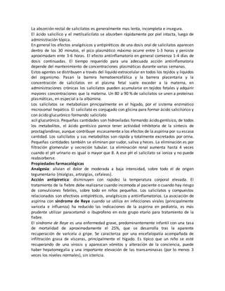 La absorción rectal de salicilatos es generalmente mas lenta, incompleta e insegura.
El ácido salicílico y el metilsalicilato se absorben rápidamente por piel intacta, luego de
administración tópica.
En general los efectos analgésicos y antipiréticos de una dosis oral de salicilatos aparecen
dentro de los 30 minutos, el pico plasmático máximo ocurre entre 1-3 horas y persiste
aproximadam ente 3-6 horas. El efecto antiinflamatorio en general comienza 1-4 días de
dosis continuadas. El tiempo requerido para una adecuada acción antiinflamatoria
depende del mantenimiento de concentraciones plasmáticas durante varias semanas.
Estos agentes se distribuyen a través del líquido extracelular en todos los tejidos y liquidos
del organismo. Pasan la barrera hematoencefálica y la barrera placentaria y la
concentración de salicilatos en el plasma fetal suele exceder a la materna, en
administraciones crónicas los salicilatos pueden acumularse en tejidos fetales y adquirir
mayores concentraciones que la materna. Un 80 a 90 % de salicilatos se unen a proteínas
plasmáticas, en especial a la albúmina.
Los salicilatos se metabolizan principalmente en el hígado, por el sistema enzimático
microsomal hepático. El salicilato es conjugado con glicina para formar ácido salicilúrico y
con ácido glucurónico formando salicilato
acil glucurónico. Pequeñas cantidades son hidroxiladas formando ácido gentísico, de todos
los metabolitos, el ácido gentísico parece tener actividad inhibitoria de la síntesis de
prostaglandinas, aunque contribuye escasamente a los efectos de la aspirina por su escasa
cantidad. Los salicilatos y sus metabolitos son rápida y totalmente excretados por orina.
Pequeñas cantidades también se eliminan por sudor, saliva y heces. La eliminación es por
filtración glomerular y secreción tubular. La eliminación renal aumenta hasta 4 veces
cuando el pH urinario es igual o mayor que 8. A ese pH el salicilato se ioniza y no puede
reabsorberse.
Propiedades farmacológicas
Analgesia: alivian el dolor de moderada a baja intensidad, sobre todo el de origen
tegumentario (mialgias, artralgias, cefaleas).
Acción antipiretica: disminuyen con rapidez la temperatura corporal elevada. El
tratamiento de la fiebre debe realizarse cuando incomoda al paciente o cuando hay riesgo
de convulsiones febriles, sobre todo en niños pequeños. Los salicilatos y compuestos
relacionados son efectivos antipiréticos, analgésicos y antiinflamatorios. La asociación de
aspirina con síndrome de Reye cuando se utiliza en infecciones virales (principalmente
varicela e influenza) ha reducido las indicaciones de la aspirina en pediatría, es más
prudente utilizar paracetamol o ibuprofeno en este grupo etario para tratamiento de la
fiebre.
El síndrome de Reye es una enfermedad grave, predominantemente infantil con una tasa
de mortalidad de aproximadamente el 25%, que se desarrolla tras la aparente
recuperación de varicela o gripe. Se caracteriza por una encefalopatía acompañada de
infiltración grasa de vísceras, principalmente el hígado. Es típico que un niño se esté
recuperando de una virosis y aparezcan vómitos y alteración de la conciencia, puede
haber hepatomegalia y una importante elevación de las transaminasas (por lo menos 3
veces los niveles normales), sin ictericia.
 