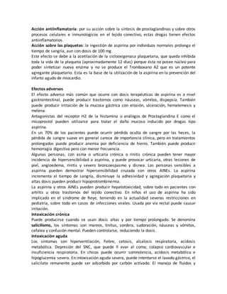 Acción antiinflamatoria: por su acción sobre la síntesis de prostaglandinas y sobre otros
procesos celulares e inmunologicos en el tejido conectivo, estas drogas tienen efectos
antiinflamatorios.
Acción sobre las plaquetas: la ingestión de aspirina por individuos normales prolonga el
tiempo de sangría, aun con dosis de 100 mg.
Este efecto se debe a la acetilación de la ciclooxigenasa plaquetaria, que queda inhibida
toda la vida de la plaqueta (aproximadamente 12 días) porque ésta no posee núcleo para
poder sintetizar nueva enzima y no se produce el Tromboxano A2 que es un potente
agregante plaquetario. Esta es la base de la utilización de la aspirina en la prevención del
infarto agudo de miocardio.
Efectos adversos
El efecto adverso más común que ocurre con dosis terapéuticas de aspirina es a nivel
gastrointestinal, puede producir trastornos como náuseas, vómitos, dispepsia. También
puede producir irritación de la mucosa gástrica con erosión, ulceración, hematemesis y
melena.
Antagonistas del receptor H2 de la histamina o análogos de Prostaglandina E como el
misoprostol pueden utilizarse para tratar el daño mucoso inducido por drogas tipo
aspirina.
En un 70% de los pacientes puede ocurrir pérdida oculta de sangre por las heces, la
pérdida de sangre suave en general carece de importancia clínica, pero en tratamientos
prolongados puede producir anemia por deficiencia de hierro. También puede producir
hemorragia digestiva pero con menor frecuencia.
Algunas personas, con asma o urticaria crónica o rinitis crónica pueden tener mayor
incidencia de hipersensibilidad a aspirina, y puede provocar urticaria, otras lesiones de
piel, angioedema, rinitis y severo broncoespasmo y disnea. Las personas sensibles a
aspirina pueden demostrar hipersensibilidad cruzada con otros AINEs. La aspirina
incrementa el tiempo de sangría, disminuye la adhesividad y agregación plaquetaria y
altas dosis pueden producir hipoprotrombinemia.
La aspirina y otros AINEs pueden producir hepatotoxicidad, sobre todo en pacientes con
artritis u otros trastornos del tejido conectivo. En niños el uso de aspirina ha sido
implicado en el síndrome de Reye, teniendo en la actualidad severas restricciones en
pediatría, sobre todo en casos de infecciones virales. Usada por vía rectal puede causar
irritación.
Intoxicación crónica
Puede producirse cuando se usan dosis altas y por tiempo prolongado. Se denomina
salicilismo, los síntomas son mareos, tinitus, sordera, sudoración, náuseas y vómitos,
cefalea y confusión mental. Pueden controlarse, reduciendo la dosis.
Intoxicación aguda
Los síntomas son hiperventilación, fiebre, cetosis, alcalosis respiratoria, acidosis
metabólica. Depresión del SNC, que puede ll evar al coma; colapso cardiovascular e
insuficiencia respiratoria. En chicos puede ocurrir somnolencia, acidosis metabólica e
hipoglucemia severa. En intoxicación aguda severa, puede intentarse el lavado gástrico, el
salicilato remanente puede ser adsorbido por carbón activado. El manejo de fluidos y
 