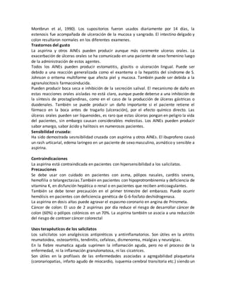 Montbrun et al, 1990). Los supositorios fueron usados diariamente por 14 días, la
estenosis fue acompañada de ulceración de la mucosa y sangrado. El intestino delgado y
colon resultaron normales en los diferentes examenes.
Trastornos del gusto
La aspirina y otros AINEs pueden producir aunque más raramente ulceras orales. La
exacerbación de úlceras orales se ha comunicado en una paciente de sexo femenino luego
de la administración de estos agentes.
Todos los AINEs pueden producir estomatitis, glositis o ulceración lingual. Puede ser
debido a una reacción generalizada como el exantema o la hepatitis del síndrome de S.
Johnson o eritema multiforme que afecta piel y mucosa. También puede ser debida a la
agranulocitosis farmacoinducida.
Pueden producir boca seca e inhibición de la secreción salival. El mecanismo de daño en
estas reacciones orales aisladas no está claro, aunque puede deberse a una inhibición de
la síntesis de prostaglandinas, como en el caso de la producción de úlceras gástricas o
duodenales. También se puede producir un daño importante si el paciente retiene el
fármaco en la boca antes de tragarlo (ulceración), por el efecto químico directo. Las
úlceras orales pueden ser liquenoides, es raro que estas úlceras pongan en peligro la vida
del pacientes, sin embargo causan considerables molestias. Los AINEs pueden producir
sabor amargo, sabor ácido y halitosis en numerosos pacientes.
Sensibilidad cruzada:
Ha sido demostrada sesnsibilidad cruzada con aspirina y otros AINEs. El ibuprofeno causó
un rash urticarial, edema laringeo en un paciente de sexo masculino, asmático y sensible a
aspirina.
Contraindicaciones
La aspirina está contraindicada en pacientes con hipersensibilidad a los salicilatos.
Precauciones
Se debe usar con cuidado en pacientes con asma, pólipos nasales, carditis severa,
hemofilia o telangectasias.También en pacientes con hipoprotrombinemia y deficiencia de
vitamina K, en disfunción hepática o renal o en pacientes que reciben anticoagulantes.
También se debe tener precaución en el primer trimestre del embarazo. Puede ocurrir
hemólisis en pacientes con deficiencia genética de G-6-fosfato deshidrogenasa.
La aspirina en dosis altas puede agravar el espasmo coronario en angina de Prinzmeta.
Cáncer de colon: El uso de 2 aspirinas por día reduce el riesgo de desarrollar cáncer de
colon (60%) o pólipos colónicos en un 70%. La aspirina también se asocia a una reducción
del riesgo de contraer cáncer colorectal
Usos terapéuticos de los salicilatos
Los salicilatos son analgésicos antipiréticos y antiinflamatorios. Son útiles en la artritis
reumatoidea, osteoartritis, tendinitis, cefaleas, dismenorrea, mialgias y neuralgias.
En la fiebre reumatica aguda suprimen la inflamación aguda, pero no el proceso de la
enfermedad, ni la inflamación granulomatosa, ni las cicatrices.
Son útiles en la profilaxis de las enfermedades asociadas a agregabilidad plaquetaria
(coronariopatias, infarto agudo de miocardio, isquemia cerebral transitoria etc.) siendo un
 
