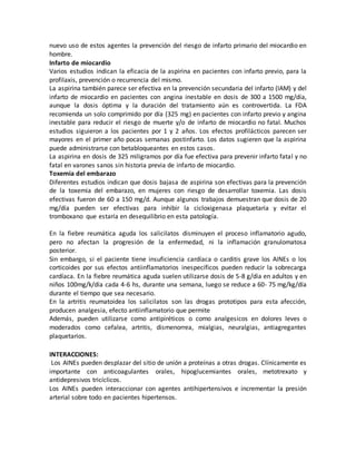 nuevo uso de estos agentes la prevención del riesgo de infarto primario del miocardio en
hombre.
Infarto de miocardio
Varios estudios indican la eficacia de la aspirina en pacientes con infarto previo, para la
profilaxis, prevención o recurrencia del mismo.
La aspirina también parece ser efectiva en la prevención secundaria del infarto (IAM) y del
infarto de miocardio en pacientes con angina inestable en dosis de 300 a 1500 mg/día,
aunque la dosis óptima y la duración del tratamiento aún es controvertida. La FDA
recomienda un solo comprimido por día (325 mg) en pacientes con infarto previo y angina
inestable para reducir el riesgo de muerte y/o de infarto de miocardio no fatal. Muchos
estudios siguieron a los pacientes por 1 y 2 años. Los efectos profilácticos parecen ser
mayores en el primer año pocas semanas postinfarto. Los datos sugieren que la aspirina
puede administrarse con betabloqueantes en estos casos.
La aspirina en dosis de 325 miligramos por día fue efectiva para prevenir infarto fatal y no
fatal en varones sanos sin historia previa de infarto de miocardio.
Toxemia del embarazo
Diferentes estudios indican que dosis bajasa de aspirina son efectivas para la prevención
de la toxemia del embarazo, en mujeres con riesgo de desarrollar toxemia. Las dosis
efectivas fueron de 60 a 150 mg/d. Aunque algunos trabajos demuestran que dosis de 20
mg/día pueden ser efectivas para inhibir la cicloxigenasa plaquetaria y evitar el
tromboxano que estaría en desequilibrio en esta patología.
En la fiebre reumática aguda los salicilatos disminuyen el proceso inflamatorio agudo,
pero no afectan la progresión de la enfermedad, ni la inflamación granulomatosa
posterior.
Sin embargo, si el paciente tiene insuficiencia cardíaca o carditis grave los AINEs o los
corticoides por sus efectos antiinflamatorios inespecíficos pueden reducir la sobrecarga
cardíaca. En la fiebre reumática aguda suelen utilizarse dosis de 5-8 g/día en adultos y en
niños 100mg/k/día cada 4-6 hs, durante una semana, luego se reduce a 60- 75 mg/kg/día
durante el tiempo que sea necesario.
En la artritis reumatoidea los salicilatos son las drogas prototipos para esta afección,
producen analgesia, efecto antiinflamatorio que permite
Además, pueden utilizarse como antipiréticos o como analgesicos en dolores leves o
moderados como cefalea, artritis, dismenorrea, mialgias, neuralgias, antiagregantes
plaquetarios.
INTERACCIONES:
Los AINEs pueden desplazar del sitio de unión a proteínas a otras drogas. Clínicamente es
importante con anticoagulantes orales, hipoglucemiantes orales, metotrexato y
antidepresivos tricíclicos.
Los AINEs pueden interaccionar con agentes antihipertensivos e incrementar la presión
arterial sobre todo en pacientes hipertensos.
 