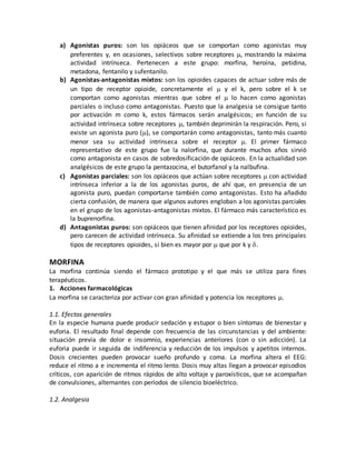 a) Agonistas puros: son los opiáceos que se comportan como agonistas muy
preferentes y, en ocasiones, selectivos sobre receptores , mostrando la máxima
actividad intrínseca. Pertenecen a este grupo: morfina, heroína, petidina,
metadona, fentanilo y sufentanilo.
b) Agonistas-antagonistas mixtos: son los opioides capaces de actuar sobre más de
un tipo de receptor opioide, concretamente el  y el k, pero sobre el k se
comportan como agonistas mientras que sobre el  lo hacen como agonistas
parciales o incluso como antagonistas. Puesto que la analgesia se consigue tanto
por activación m como k, estos fármacos serán analgésicos; en función de su
actividad intrínseca sobre receptores , también deprimirán la respiración. Pero, si
existe un agonista puro (), se comportarán como antagonistas, tanto más cuanto
menor sea su actividad intrínseca sobre el receptor . El primer fármaco
representativo de este grupo fue la nalorfina, que durante muchos años sirvió
como antagonista en casos de sobredosificación de opiáceos. En la actualidad son
analgésicos de este grupo la pentazocina, el butorfanol y la nalbufina.
c) Agonistas parciales: son los opiáceos que actúan sobre receptores con actividad
intrínseca inferior a la de los agonistas puros, de ahí que, en presencia de un
agonista puro, puedan comportarse también como antagonistas. Esto ha añadido
cierta confusión, de manera que algunos autores engloban a los agonistas parciales
en el grupo de los agonistas-antagonistas mixtos. El fármaco más característico es
la buprenorfina.
d) Antagonistas puros: son opiáceos que tienen afinidad por los receptores opioides,
pero carecen de actividad intrínseca. Su afinidad se extiende a los tres principales
tipos de receptores opioides, si bien es mayor por  que por k y .
MORFINA
La morfina continúa siendo el fármaco prototipo y el que más se utiliza para fines
terapéuticos.
1. Acciones farmacológicas
La morfina se caracteriza por activar con gran afinidad y potencia los receptores .
1.1. Efectos generales
En la especie humana puede producir sedación y estupor o bien síntomas de bienestar y
euforia. El resultado final depende con frecuencia de las circunstancias y del ambiente:
situación previa de dolor e insomnio, experiencias anteriores (con o sin adicción). La
euforia puede ir seguida de indiferencia y reducción de los impulsos y apetitos internos.
Dosis crecientes pueden provocar sueño profundo y coma. La morfina altera el EEG:
reduce el ritmo a e incrementa el ritmo lento. Dosis muy altas llegan a provocar episodios
críticos, con aparición de ritmos rápidos de alto voltaje y paroxísticos, que se acompañan
de convulsiones, alternantes con períodos de silencio bioeléctrico.
1.2. Analgesia
 