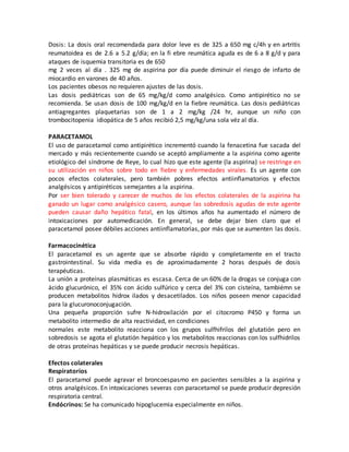 Dosis: La dosis oral recomendada para dolor leve es de 325 a 650 mg c/4h y en artritis
reumatoidea es de 2.6 a 5.2 g/día; en la fi ebre reumática aguda es de 6 a 8 g/d y para
ataques de isquemia transitoria es de 650
mg 2 veces al día . 325 mg de aspirina por día puede diminuir el riesgo de infarto de
miocardio en varones de 40 años.
Los pacientes obesos no requieren ajustes de las dosis.
Las dosis pediátricas son de 65 mg/kg/d como analgésico. Como antipirético no se
recomienda. Se usan dosis de 100 mg/kg/d en la fiebre reumática. Las dosis pediátricas
antiagregantes plaquetarias son de 1 a 2 mg/kg /24 hr, aunque un niño con
trombocitopenia idiopática de 5 años recibió 2,5 mg/kg/una sola véz al día.
PARACETAMOL
El uso de paracetamol como antipirético incrementó cuando la fenacetina fue sacada del
mercado y más recientemente cuando se aceptó ampliamente a la aspirina como agente
etiológico del síndrome de Reye, lo cual hizo que este agente (la aspirina) se restringe en
su utilización en niños sobre todo en fiebre y enfermedades virales. Es un agente con
pocos efectos colaterales, pero también pobres efectos antiinflamatorios y efectos
analgésicos y antipiréticos semejantes a la aspirina.
Por ser bien tolerado y carecer de muchos de los efectos colaterales de la aspirina ha
ganado un lugar como analgésico casero, aunque las sobredosis agudas de este agente
pueden causar daño hepático fatal, en los últimos años ha aumentado el número de
intoxicaciones por automedicación. En general, se debe dejar bien claro que el
paracetamol posee débiles acciones antiinflamatorias, por más que se aumenten las dosis.
Farmacocinética
El paracetamol es un agente que se absorbe rápido y completamente en el tracto
gastrointestinal. Su vida media es de aproximadamente 2 horas después de dosis
terapéuticas.
La unión a proteínas plasmáticas es escasa. Cerca de un 60% de la drogas se conjuga con
ácido glucurónico, el 35% con ácido sulfúrico y cerca del 3% con cisteína, tambiémn se
producen metabolitos hidrox ilados y desacetilados. Los niños poseen menor capacidad
para la glucuronoconjugación.
Una pequeña proporción sufre N-hidroxilación por el citocromo P450 y forma un
metabolito intermedio de alta reactividad, en condiciones
normales este metabolito reacciona con los grupos sulfhifrilos del glutatión pero en
sobredosis se agota el glutatión hepático y los metabolitos reaccionas con los sulfhidrilos
de otras proteínas hepáticas y se puede producir necrosis hepáticas.
Efectos colaterales
Respiratorios
El paracetamol puede agravar el broncoespasmo en pacientes sensibles a la aspirina y
otros analgésicos. En intoxicaciones severas con paracetamol se puede producir depresión
respiratoria central.
Endócrinos: Se ha comunicado hipoglucemia especialmente en niños.
 