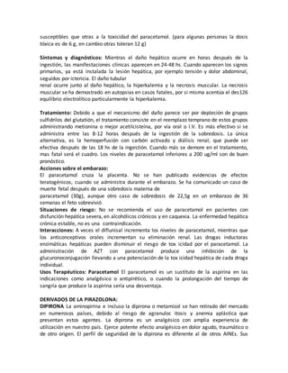 susceptibles que otras a la toxicidad del paracetamol. (para algunas personas la dosis
tóxica es de 6 g, en cambio otras toleran 12 g)
Síntomas y diagnósticos: Mientras el daño hepático ocurre en horas después de la
ingestión, las manifestaciones clínicas aparecen en 24-48 hs. Cuando aparecen los signos
primarios, ya está instalada la lesión hepática, por ejemplo tensión y dolor abdominal,
seguidos por ictericia. El daño tubular
renal ocurre junto al daño hepático, la hiperkalemia y la necrosis muscular. La necrosis
muscular se ha demostrado en autopsias en casos fatales, por si misma acentúa el des126
equilibrio electrolítico particularmente la hiperkalemia.
Tratamiento: Debido a que el mecanismo del daño parece ser por depleción de grupos
sulfidrilos del glutatión, el tratamiento consiste en el reemplazo temprano de estos grupos
administrando metionina o mejor acetilcisteína, por vía oral o I.V. Es más efectivo si se
administra entre las 8-12 horas después de la ingestión de la sobredosis. La única
alternativa, es la hemoperfusión con carbón activado y diálisis renal, que puede ser
efectiva después de las 18 hs de la ingestión. Cuando más se demore en el tratamiento,
mas fatal será el cuadro. Los niveles de paracetamol inferiores a 200 ug/ml son de buen
pronóstico.
Acciones sobre el embarazo:
El paracetamol cruza la placenta. No se han publicado evidencias de efectos
teratogénicos, cuando se administra durante el embarazo. Se ha comunicado un caso de
muerte fetal después de una sobredosis materna de
paracetamol (30g), aunque otro caso de sobredosis de 22,5g en un embarazo de 36
semanas el feto sobrevivió.
Situaciones de riesgo: No se recomienda el uso de paracetamol en pacientes con
disfunción hepática severa, en alcohólicos crónicos y en caquexia. La enfermedad hepática
crónica estable, no es una contraindicación.
Interacciones: A veces el diflunisal incrementa los niveles de paracetamol, mientras que
los anticonceptivos orales incrementan su eliminación renal. Las drogas inductoras
enzimáticas hepáticas pueden disminuir el riesgo de tox icidad por el paracetamol. La
administración de AZT con paracetamol produce una inhibición de la
glucuronoconjugación llevando a una potenciación de la tox icidad hepática de cada droga
individual.
Usos Terapéuticos: Paracetamol El paracetamol es un sustituto de la aspirina en las
indicaciones como analgésico o antipirético, o cuando la prolongación del tiempo de
sangría que produce la aspirina sería una desventaja.
DERIVADOS DE LA PIRAZOLONA:
DIPIRONA La aminopirina e incluso la dipirona o metamizol se han retirado del mercado
en numerosos países, debido al riesgo de agranuloc itosis y anemia aplástica que
presentan estos agentes. La dipirona es un analgésico con amplia experiencia de
utilización en nuestro país. Ejerce potente efecto analgésico en dolor agudo, traumático o
de otro origen. El perfil de seguridad de la dipirona es diferente al de otros AINEs. Sus
 