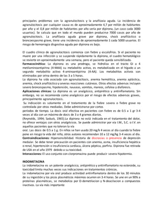 principales problemas son la agranulocitosis y la anafilaxia aguda. La incidencia de
agranulocitosis por cualquier causa es de aproximadamente 4,7 por millón de habitantes
por año y el 0,8 por millón de habitantes por año sería por dipirona, (un caso cada 3000
usuarios). Se calcula que en todo el mundo pueden producirse 7000 casos por año de
agranulocitosis. La anafilaxia aguda grave por dipirona, shock anafiláctico o
broncoespasmo grave, tiene una incidencia de aproximadamente 1 cada 5000 usuarios. El
riesgo de hemorragia disgestiva aguda por dipirona es bajo.
El cuadro clínico de agranulocitosis comienza con fiebre y escalofrios. Si el paciente no
muere por una infección y se suspende rápidamente la dipirona, el cuadro hematológico
se revierte en aproximadamente una semana, pero el paciente queda sensibilizado.
Farmacocinética: La dipirona es una prodroga, se hidroliza en el tracto GI a 4
metilaminoantipirina (4-MAA) su metabolito activo, es metabolizado en el hígado a un
segundo metabolito activo 4-aminoantipirina (4-AA). Los metabolitos activos son
eliminados por orina dentro de las 3 a 5 horas.
La dipirona ha sido asociada con agranulocitosis, anemia hemolítica, anemia aplástica,
anemia, shock anafiláctico y severas reacciones cutáneas. Otros efectos adversos incluyen
severo broncespasmo, hipotensión, nauseas, vomitos, mareos, cefalea y diaforesis.
Aplicaciones clínicas: La dipirona es un analgésico, antipirético y antiinflamatorio. Sin
embargo, no se recomienda como analgésico por el riesgo de efectos adversos graves,
principalmente agranulocitosis.
Su indicación es solamente en el tratamiento de la fiebre severa o fiebre grave no
controlada por otras mediadas. Debe administrarse por cortos
períodos de tiempo. La dosis oral efectiva en pacientes con fiebre es de 0.5 a 1 gr 3-4
veces al día con un máximo de dosis de 3 a 4 gramos diarios.
(Reynolds, 1994; Sadusk, 1965).La dipirona no está indicada en el tratamiento del dolor,
no ofrece ventajas con otros analgésicos. Se puede administrar por vía I.M., S.C. o I.V. en
aquellos pacientes que no toleran la vía
oral. Las dosis de 0.5 a 1 g. En niños se han usado 20 mg/k 4 veces al día cuando la fiebre
pone en riesgo la vida del niño, otros autores recomiendan 10 a 12 mg/kg 3-4 veces al día.
Contraindicaciones: Hipersensibilidad. Historia de discrasias o presencia de depresión
medular. Se debe tener precaución en pacientes con anemia, asma, insuficiencia hepática
o renal, hipertensión o insuficiencia cardíaca, úlcera péptica, porfiria. Dipirona fue retirada
de USA en el año 1979 debido a su toxicidad.
Interacciones: El uso conjunto con clorpromazina puede producir severa hipotermia.
INDOMETACINA
La indometacina es un potente analgésico, antipirético y antiinflamatorio no esteroide, su
toxicidad limita muchas veces sus indicaciones en tratamientos crónicos.
La indometacina por vía oral produce actividad antiinflamatoria dentro de los 30 minutos
de su ingestión y los picos plasmáticos máximos ocurren en 3-4 horas. Se une en un 90% a
proteínas plasmáticas, se metaboliza por O-demetilacion y N-deacilacion a compuestos
inactivos. La vía más importante
 