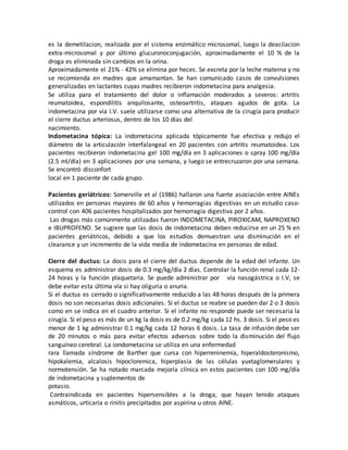 es la demetilacion, realizada por el sistema enzimático microsomal, luego la deacilacion
extra-microsomal y por último glucuronoconjugación, aproximadamente el 10 % de la
droga es eliminada sin cambios en la orina.
Aproximadamente el 21% - 42% se elimina por heces. Se excreta por la leche materna y no
se recomienda en madres que amamantan. Se han comunicado casos de convulsiones
generalizadas en lactantes cuyas madres recibieron indometacina para analgesia.
Se utiliza para el tratamiento del dolor o inflamación moderados a severos: artritis
reumatoidea, espondilitis anquilosante, osteoartritis, ataques agudos de gota. La
indometacina por vía I.V. suele utilizarse como una alternativa de la cirugía para producir
el cierre ductus arteriosus, dentro de los 10 días del
nacimiento.
Indometacina tópica: La indometacina aplicada tópicamente fue efectiva y redujo el
diámetro de la articulación interfalangeal en 20 pacientes con artritis reumatoidea. Los
pacientes recibieron indometacina gel 100 mg/día en 3 aplicaciones o spray 100 mg/día
(2.5 ml/día) en 3 aplicaciones por una semana, y luego se entrecruzaron por una semana.
Se encontró disconfort
local en 1 paciente de cada grupo.
Pacientes geriátricos: Somerville et al (1986) hallaron una fuerte asociación entre AINEs
utilizados en personas mayores de 60 años y hemorragias digestivas en un estudio caso-
control con 406 pacientes hospitalizados por hemorragia digestiva por 2 años.
Las drogas más comúnmente utilizadas fueron INDOMETACINA, PIROXICAM, NAPROXENO
e IBUPROFENO. Se sugiere que las dosis de indometacina deben reducirse en un 25 % en
pacientes geriátricos, debido a que los estudios demuestran una disminución en el
clearance y un incremento de la vida media de indometacina en personas de edad.
Cierre del ductus: La dosis para el cierre del ductus depende de la edad del infante. Un
esquema es administrar dosis de 0.3 mg/kg/día 2 días. Controlar la función renal cada 12-
24 horas y la función plaquetaria. Se puede administrar por vía nasogástrica o I.V, se
debe evitar esta última vía si hay oliguria o anuria.
Si el ductus es cerrado o significativamente reducido a las 48 horas después de la primera
dosis no son necesarias dosis adicionales. Si el ductus se reabre se pueden dar 2 o 3 dosis
como en se indica en el cuadro anterior. Si el infante no responde puede ser necesaria la
cirugía. Si el peso es más de un kg la dosis es de 0.2 mg/kg cada 12 hs. 3 dosis. Si el peso es
menor de 1 kg administrar 0.1 mg/kg cada 12 horas 6 dosis. La tasa de infusión debe ser
de 20 minutos o más para evitar efectos adversos sobre todo la disminución del flujo
sanguíneo cerebral. La iondometacina se utiliza en una enfermedad
rara llamada síndrome de Barther que cursa con hiperreninemia, hiperaldosteronismo,
hipokalemia, alcalosis hipocloremica, hiperplasia de las células yuxtaglomerulares y
normotensión. Se ha notado marcada mejoría clínica en estos pacientes con 100 mg/día
de indometacina y suplementos de
potasio.
Contraindicada en pacientes hipersensibles a la droga, que hayan tenido ataques
asmáticos, urticaria o rinitis precipitados por aspirina u otros AINE.
 