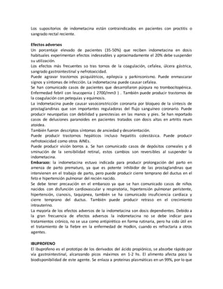 Los supositorios de indometacina están contraindicados en pacientes con proctitis o
sangrado rectal reciente.
Efectos adversos
Un porcentaje elevado de pacientes (35-50%) que reciben indometacina en dosis
habituales experimentan efectos indeseables y aproximadamente el 20% debe suspender
su utilización.
Los efectos más frecuentes so tras tornos de la coagulación, cefalea, úlcera gástrica,
sangrado gastrointestinal y nefrotoxicidad.
Puede agravar trastornos psiquiátricos, epilepsia y parkinsonismo. Puede enmascarar
signos y síntomas de infección. La indometacina puede causar cefalea.
Se han comunicado casos de pacientes que desarrollaron púrpura no trombocitopénica.
Enfermedad febril con leucopenia ( 2700/mm3 ) . También puede producir trastornos de
la coagulación con petequias y equimosis.
La indometacina puede causar vasoconstricción coronaria por bloqueo de la síntesis de
prostaglandinas que son importantes reguladoras del flujo sanguíneo coronario. Puede
producir neuropatías con debilidad y parestesias en las manos y pies. Se han reportado
casos de delusiones paranoides en pacientes tratados con dosis altas en artritis reum
atoidea.
También fueron descriptos síntomas de ansiedad y desorientación.
Puede producir trastornos hepáticos incluso hepatitis colestásica. Puede producir
nefrotoxicidad como otros AINEs.
Puede producir visión borros a. Se han comunicado casos de depósitos corneales y di
sminución de la sensibilidad retinal, estos cambios son reversibles al suspender la
indometacina.
Embarazo: la indometacina estuvo indicada para producir prolongación del parto en
amenza de parto prematuro, ya que es potente inhibidor de las prostaglandinas que
intervienen en el trabajo de parto, pero puede producir cierre temprano del ductus en el
feto e hipertensión pulmonar del recién nacido.
Se debe tener precaución en el embarazo ya que se han comunicado casos de niños
nacidos con disfunción cardiovascular y respiratoria, hipertensión pulmonar peristente,
hipertensión, cianosis, taquipnea, también se ha comunicado insuficiencia cardíaca y
cierre temprano del ductus. También puede producir retraso en el crecimiento
intrauterino.
La mayoría de los efectos adversos de la indometacina son dosis dependientes. Debido a
la gran frecuencia de efectos adversos la indometacina no se debe indicar para
tratamientos crónico, no se usa como antipirético en forma rutinaria, pero ha sido útil en
el tratamiento de la fiebre en la enfermedad de Hodkin, cuando es refractaria a otros
agentes.
IBUPROFENO
El ibuprofeno es el prototipo de los derivados del ácido propiónico, se absorbe rápido por
vía gastrointestinal, alcanzando picos máximos en 1-2 hs. El alimento afecta poco la
biodisponibilidad de este agente. Se enlaza a proteínas plasmáticas en un 99%, por lo que
 