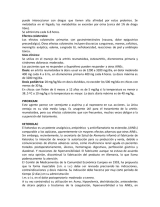 puede interaccionar con drogas que tienen alta afinidad por estas proteínas. Se
metaboliza en el hígado, los metabolitos se excretan por orina (cerca del 1% de droga
libre).
Se administra cada 6-8 horas.
Efectos colaterales:
Los efectos colaterales primarios son gastrointestinales (nausea, dolor epigastrico
precordialgia). Otros efectos colaterales incluyen discrasias sanguineas, mareos, cefaleas,
meningitis aséptica, edema, sangrado GI, nefrotoxicidad, reacciones de piel y ambliopía
tóxica.
Usos clínicos:
Se utiliza en el manejo de la artritis reumatoidea, osteoartritis, dismenorrea primaria y
síndromes dolorosos moderados.
Los pacientes que no responden a ibuprofeno pueden responder a otros AINEs.
Dosis: en artritis reumatoidea la dosis usual es de 1200 a 3200 mg/día, en dolor moderado
400 mg cada 4 a 6 hs, en dismenorrea primaria 400 mg cada 4 horas. La dosis máxima es
de 3200 mg/día.
Dosis pediátrica: 20 mg/kg/día en dosis divididas, no exceder los 500 mg/día en chicos con
menos de 30 kg.
En chicos con fiebre de 6 meses a 12 años es de 5 mg/kg si la temperatura es menor a
38..5 ºC o 10 mg/kg si la temperatura es mayor. La dosis diaria máxima es de 40 mg/kg.
PIROXICAM
Este agente parece ser semejante a aspirina y al naproxeno en sus acciones. La única
ventaja es su vida media larga. Es unagente útil para el tratamiento de la artritis
reumatoidea, pero sus efectos colaterales que son frecuentes, muchas veces obligan a la
suspensión del tratamiento.
KETOROLAC
El ketorolac es un potente analgésico, antipirético y antiinflamatorio no esteroide, (AINEs)
comparable a los opiáceos, aparentemente sin mayores efectos adversos que otros AINEs.
Sin embargo, recientemente, la secretaría de Salud de Alemania informó al fabricante de
Ketorolac la intención de revocar la autorización para su producción y venta, debido a
comunicaciones de efectos adversos serios, como insuficiencia renal aguda en pacientes
tratados postoperatoriamente, úlceras, hemorragias digestivas, perforación gástrica y
duodenal. Y reacciones de hipersensibilidad. El fabricante aunque no estuvo de acuerdo
con esta opinión, discontinuó la fabricación del producto en Alemania, lo que llama
poderosamente la atención.
El Comité de Medicamentos de la Comunidad Económica Europea en 1993, ha propuesto
que la forma inyectable (i.m. o i.v.) debe ser revisada precisando las indicaciones,
contraindicaciones y dosis máxima. Su indicación debe hacerse por muy corto período de
tiempo (2 días) en su administración
i.m. o i.v. en el dolor postoperatorio moderado o severo.
A su vez contraindicó su utilización en: Asma, hipovolemia, deshidratación, antecedentes
de úlcera péptica o trastornos de la coagulación, hipersensibilidad a los AINEs, en
 