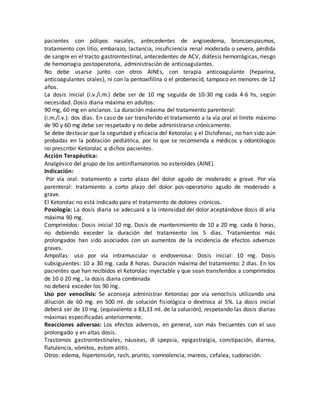 pacientes con pólipos nasales, antecedentes de angioedema, broncoespasmos,
tratamiento con litio, embarazo, lactancia, insuficiencia renal moderada o severa, pérdida
de sangre en el tracto gastrointestinal, antecedentes de ACV, diátesis hemorrágicas, riesgo
de hemorragia postoperatoria, administración de anticoagulantes.
No debe usarse junto con otros AINEs, con terapia anticoagulante (heparina,
anticoagulantes orales), ni con la pentoxifilina o el probenecid, tampoco en menores de 12
años.
La dosis inicial (i.v./i.m.) debe ser de 10 mg seguida de 10-30 mg cada 4-6 hs, según
necesidad. Dosis diaria máxima en adultos:
90 mg, 60 mg en ancianos. La duración máxima del tratamiento parenteral:
(i.m./i.v.): dos días. En caso de ser transferido el tratamiento a la vía oral el límite máximo
de 90 y 60 mg debe ser respetado y no debe administrarse crónicamente.
Se debe destacar que la seguridad y eficacia del Ketorolac y el Diclofenac, no han sido aún
probadas en la población pediátrica, por lo que se recomienda a médicos y odontólogos
no prescribir Ketorolac a dichos pacientes.
Acción Terapéutica:
Analgésico del grupo de los antiinflamatorios no esteroides (AINE).
Indicación:
Por vía oral: tratamiento a corto plazo del dolor agudo de moderado a grave. Por vía
parenteral: tratamiento a corto plazo del dolor pos-operatorio agudo de moderado a
grave.
El Ketorolac no está indicado para el tratamiento de dolores crónicos.
Posología: La dosis diaria se adecuará a la intensidad del dolor aceptándose dosis di aria
máxima 90 mg.
Comprimidos: Dosis inicial 10 mg. Dosis de mantenimiento de 10 a 20 mg. cada 6 horas,
no debiendo exceder la duración del tratamiento los 5 días. Tratamientos más
prolongados han sido asociados con un aumentos de la incidencia de efectos adversos
graves.
Ampollas: uso por vía intramuscular o endovenosa: Dosis inicial: 10 mg. Dosis
subsiguientes: 10 a 30 mg. cada 8 horas. Duración máxima del tratamiento: 2 días. En los
pacientes que han recibidos el Ketorolac inyectable y que sean transferidos a comprimidos
de 10 ó 20 mg., la dosis diaria combinada
no deberá exceder los 90 mg.
Uso por venoclisis: Se aconseja administrar Ketorolac por vía venoclisis utilizando una
dilución de 60 mg. en 500 ml. de solución fisiológica o dextrosa al 5%. La dosis inicial
deberá ser de 10 mg. (equivalente a 83,33 ml. de la solución), respetando las dosis diarias
máximas especificadas anteriormente.
Reacciones adversas: Los efectos adversos, en general, son más frecuentes con el uso
prolongado y en altas dosis.
Trastornos gastrointestinales, náuseas, di spepsia, epigastralgia, constipación, diarrea,
flatulencia, vómitos, estom atitis.
Otros: edema, hipertensión, rash, prurito, somnolencia, mareos, cefalea, sudoración.
 