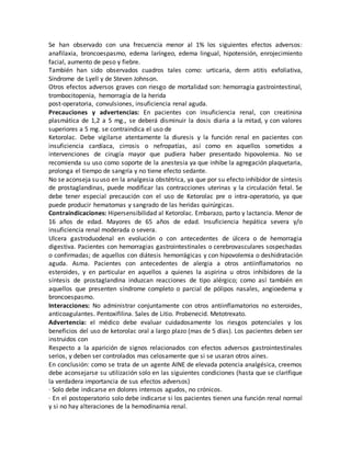 Se han observado con una frecuencia menor al 1% los siguientes efectos adversos:
anafilaxia, broncoespasmo, edema laríngeo, edema lingual, hipotensión, enrojecimiento
facial, aumento de peso y fiebre.
También han sido observados cuadros tales como: urticaria, derm atitis exfoliativa,
Síndrome de Lyell y de Steven Johnson.
Otros efectos adversos graves con riesgo de mortalidad son: hemorragia gastrointestinal,
trombocitopenia, hemorragia de la herida
post-operatoria, convulsiones, insuficiencia renal aguda.
Precauciones y advertencias: En pacientes con insuficiencia renal, con creatinina
plasmática de 1,2 a 5 mg., se deberá disminuir la dosis diaria a la mitad, y con valores
superiores a 5 mg. se contraindica el uso de
Ketorolac. Debe vigilarse atentamente la diuresis y la función renal en pacientes con
insuficiencia cardíaca, cirrosis o nefropatías, así como en aquellos sometidos a
intervenciones de cirugía mayor que pudiera haber presentado hipovolemia. No se
recomienda su uso como soporte de la anestesia ya que inhibe la agregación plaquetaria,
prolonga el tiempo de sangría y no tiene efecto sedante.
No se aconseja su uso en la analgesia obstétrica, ya que por su efecto inhibidor de síntesis
de prostaglandinas, puede modificar las contracciones uterinas y la circulación fetal. Se
debe tener especial precaución con el uso de Ketorolac pre o intra-operatorio, ya que
puede producir hematomas y sangrado de las heridas quirúrgicas.
Contraindicaciones: Hipersensibilidad al Ketorolac. Embarazo, parto y lactancia. Menor de
16 años de edad. Mayores de 65 años de edad. Insuficiencia hepática severa y/o
insuficiencia renal moderada o severa.
Ulcera gastroduodenal en evolución o con antecedentes de úlcera o de hemorragia
digestiva. Pacientes con hemorragias gastrointestinales o cerebrovasculares sospechadas
o confirmadas; de aquellos con diátesis hemorrágicas y con hipovolemia o deshidratación
aguda. Asma. Pacientes con antecedentes de alergia a otros antiinflamatorios no
esteroides, y en particular en aquellos a quienes la aspirina u otros inhibidores de la
síntesis de prostaglandina induzcan reacciones de tipo alérgico; como así también en
aquellos que presenten síndrome completo o parcial de pólipos nasales, angioedema y
broncoespasmo.
Interacciones: No administrar conjuntamente con otros antiinflamatorios no esteroides,
anticoagulantes. Pentoxifilina. Sales de Litio. Probenecid. Metotrexato.
Advertencia: el médico debe evaluar cuidadosamente los riesgos potenciales y los
beneficios del uso de ketorolac oral a largo plazo (mas de 5 días). Los pacientes deben ser
instruidos con
Respecto a la aparición de signos relacionados con efectos adversos gastrointestinales
serios, y deben ser controlados mas celosamente que si se usaran otros aines.
En conclusión: como se trata de un agente AINE de elevada potencia analgésica, creemos
debe aconsejarse su utilización solo en las siguientes condiciones (hasta que se clarifique
la verdadera importancia de sus efectos adversos)
· Solo debe indicarse en dolores intensos agudos, no crónicos.
· En el postoperatorio solo debe indicarse si los pacientes tienen una función renal normal
y si no hay alteraciones de la hemodinamia renal.
 