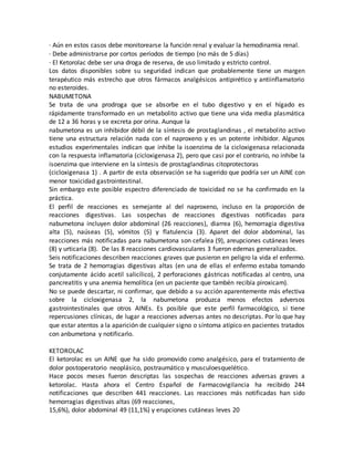 · Aún en estos casos debe monitorearse la función renal y evaluar la hemodinamia renal.
· Debe administrarse por cortos períodos de tiempo (no más de 5 días)
· El Ketorolac debe ser una droga de reserva, de uso limitado y estricto control.
Los datos disponibles sobre su seguridad indican que probablemente tiene un margen
terapéutico más estrecho que otros fármacos analgésicos antipirético y antiinflamatorio
no esteroides.
NABUMETONA
Se trata de una prodroga que se absorbe en el tubo digestivo y en el hígado es
rápidamente transformado en un metabolito activo que tiene una vida media plasmática
de 12 a 36 horas y se excreta por orina. Aunque la
nabumetona es un inhibidor débil de la síntesis de prostaglandinas , el metabolito activo
tiene una estructura relación nada con el naproxeno y es un potente inhibidor. Algunos
estudios experimentales indican que inhibe la isoenzima de la cicloxigenasa relacionada
con la respuesta inflamatoria (cicloxigenasa 2), pero que casi por el contrario, no inhibe la
isoenzima que interviene en la síntesis de prostaglandinas citoprotectoras
(cicloxigenasa 1) . A partir de esta observación se ha sugerido que podría ser un AINE con
menor toxicidad gastrointestinal.
Sin embargo este posible espectro diferenciado de toxicidad no se ha confirmado en la
práctica.
El perfil de reacciones es semejante al del naproxeno, incluso en la proporción de
reacciones digestivas. Las sospechas de reacciones digestivas notificadas para
nabumetona incluyen dolor abdominal (26 reacciones), diarrea (6), hemorragia digestiva
alta (5), naúseas (5), vómitos (5) y flatulencia (3). Aparet del dolor abdominal, las
reacciones más notificadas para nabumetona son cefalea (9), areupciones cutáneas leves
(8) y urticaria (8). De las 8 reacciones cardiovasculares 3 fueron edemas generalizados.
Seis notificaciones describen reacciones graves que pusieron en peligro la vida el enfermo.
Se trata de 2 hemorragias digestivas altas (en una de ellas el enfermo estaba tomando
conjutamente ácido acetil salicílico), 2 perforaciones gástricas notificadas al centro, una
pancreatitis y una anemia hemolítica (en un paciente que tambén recibía piroxicam).
No se puede descartar, ni confirmar, que debido a su acción aparentemente más efectiva
sobre la cicloxigenasa 2, la nabumetona produzca menos efectos adversos
gastrointestinales que otros AINEs. Es posible que este perfil farmacológico, si tiene
repercusiones clínicas, de lugar a reacciones adversas antes no descriptas. Por lo que hay
que estar atentos a la aparición de cualquier signo o síntoma atípico en pacientes tratados
con anbumetona y notificarlo.
KETOROLAC
El ketorolac es un AINE que ha sido promovido como analgésico, para el tratamiento de
dolor postoperatorio neoplásico, postraumático y musculoesquelético.
Hace pocos meses fueron descriptas las sospechas de reacciones adversas graves a
ketorolac. Hasta ahora el Centro Español de Farmacovigilancia ha recibido 244
notificaciones que describen 441 reacciones. Las reacciones más notificadas han sido
hemorragias digestivas altas (69 reacciones,
15,6%), dolor abdominal 49 (11,1%) y erupciones cutáneas leves 20
 
